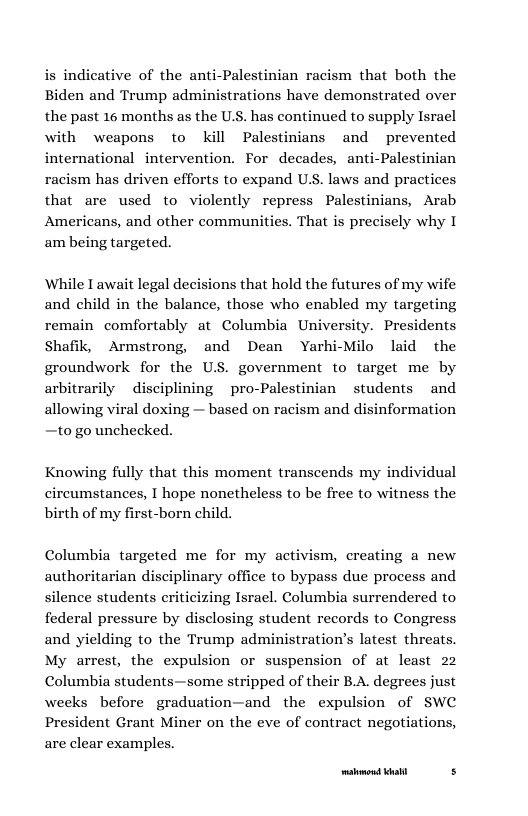 is indicative of the anti-Palestinian racism that both the Biden and Trump administrations have demonstrated over the past 16 months as the U.S. has continued to supply Israel with weapons to kil Palestinians and prevented international intervention. For decades, anti-Palestinian racism has driven efforts to expand U.S. laws and practices that are used to violently repress Palestinians, Arab Americans, and other communities. That is precisely why I am being targeted. While I await legal decisions that hold the futures of my wife and child in the balance, those who enabled my targeting remain comfortably at Columbia University. Presidents Shafik, Armstrong, and Dean Yarhi-Milo laid the groundwork for the US. government to target me by arbitrarily disciplining pro-Palestinian students and allowing viral doxing — based on racism and disinformation —to go unchecked. Knowing fully that this moment transcends my individual circumstances, I hope nonetheless to be free to witness the birth of my first-born child. Columbia targeted me for my activism, creating a new authoritarian disciplinary office to bypass due process and silence students eriticizing Isracl. Columbia surrendered to federal pressure by disclosing student records to Congress and yielding to the Trump administration’s latest threats. My arrest, the expulsion or suspension of at least 22 Columbia students—some stripped of their B.A. degrees just weeks before graduation—and the expulsion of SWC President Grant Miner on the eve of contract negotiations, are clear examples. [res—— s